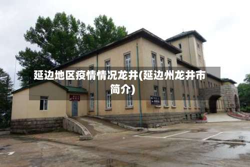 延边地区疫情情况龙井(延边州龙井市简介)-第2张图片