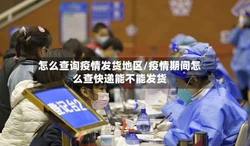 怎么查询疫情发货地区/疫情期间怎么查快递能不能发货-第3张图片