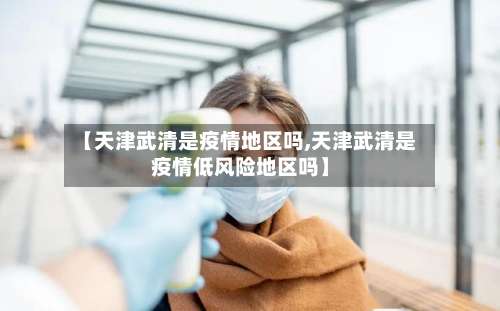 【天津武清是疫情地区吗,天津武清是疫情低风险地区吗】-第3张图片