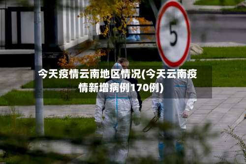 今天疫情云南地区情况(今天云南疫情新增病例170例)-第1张图片