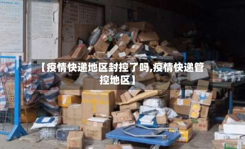 【疫情快递地区封控了吗,疫情快递管控地区】-第1张图片