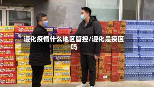 遵化疫情什么地区管控/遵化是疫区吗-第1张图片